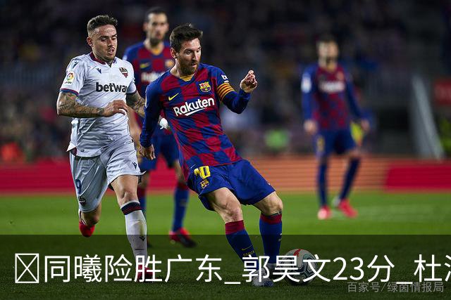 🏀同曦险胜广东 郭昊文23分 杜润旺5记三分 博日奇24+12失绝平